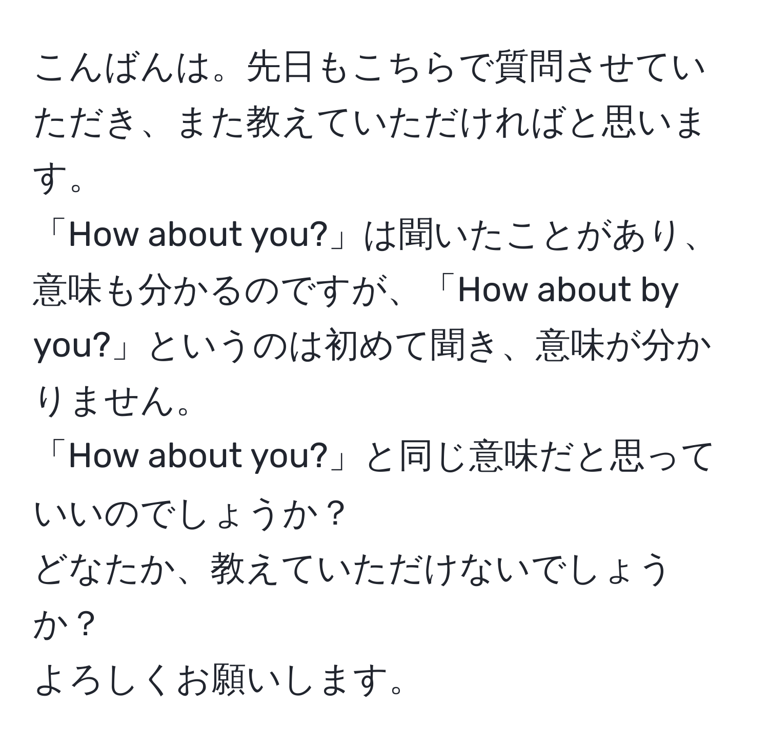 こんばんは。先日もこちらで質問させていただき、また教えていただければと思います。  
「How about you?」は聞いたことがあり、意味も分かるのですが、「How about by you?」というのは初めて聞き、意味が分かりません。  
「How about you?」と同じ意味だと思っていいのでしょうか？  
どなたか、教えていただけないでしょうか？  
よろしくお願いします。