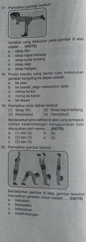 Perhatikan gambar berikut!
Gerakan yang dilakukan pada gambar di atas
adalah .... (HOTS)
a. sikap lilin
b. sikap kapal terbang
c. sikap kuda terbang
d. sikap siap
e. sikap bangau
18. Posisi kepala yang benar saat melakukan
gerakan berguling ke depan adalah ....
a. ke atas
b. ke bawah, dagu menyentuh dada
c. miring ke kiri
d. miring ke kanan
e. ke depan
19. Perhatikan jenis latihan berikut!
(1) Sikap lilin. (3) Sikap kapal terbang.
(2) Headstand. (4) Handstand.
Berdasarkan jenis latihan di atas yang termasuk
latihan keseimbangan menggunakan kaki
ditunjukkan oleh nomor .... (HOTS)
a. (1) dan (2) d. (3)
b. (2) dan (3) e. (4)
c. (3) dan (4)
20. Perhatikan gambar berikut!
dasarkan gambar di atas, gambar tersebut
merupakan gerakan untuk melatih ... (HOTS)
a. kekuatan
b. kecepatan
c. kelincahan
d. keseimbangan