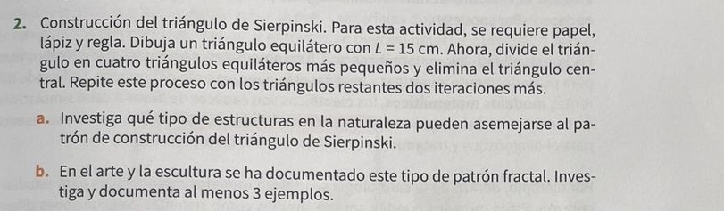 Construcción del triángulo de Sierpinski. Para esta actividad, se requiere papel, 
lápiz y regla. Dibuja un triángulo equilátero con L=15cm. Ahora, divide el trián- 
gulo en cuatro triángulos equiláteros más pequeños y elimina el triángulo cen- 
tral. Repite este proceso con los triángulos restantes dos iteraciones más. 
a. Investiga qué tipo de estructuras en la naturaleza pueden asemejarse al pa- 
trón de construcción del triángulo de Sierpinski. 
b. En el arte y la escultura se ha documentado este tipo de patrón fractal. Inves- 
tiga y documenta al menos 3 ejemplos.