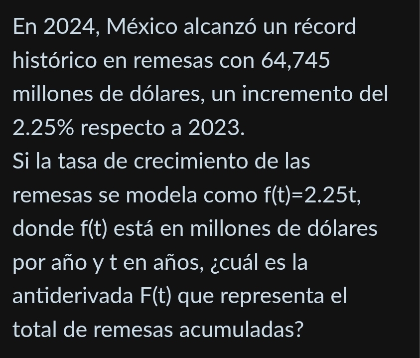 En 2024, México alcanzó un récord 
histórico en remesas con 64,745
millones de dólares, un incremento del
2.25% respecto a 2023. 
Si la tasa de crecimiento de las 
remesas se modela como f(t)=2.25t, 
donde f(t) está en millones de dólares 
por año y t en años, ¿cuál es la 
antiderivada F(t) que representa el 
total de remesas acumuladas?