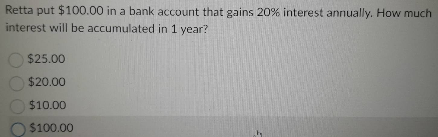 Retta put $100.00 in a bank account that gains 20% interest annually. How much
interest will be accumulated in 1 year?
$25.00
$20.00
$10.00
$100.00