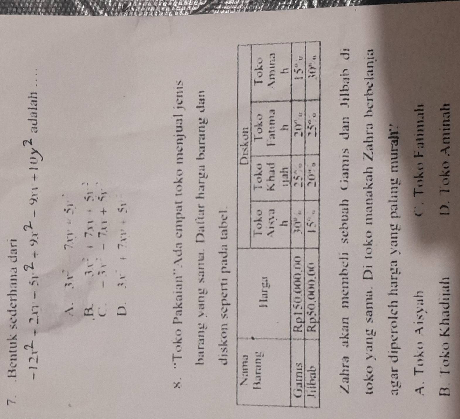 .Bentuk sederhana dari
-12x2 + 2xr − 5r2 + 9x2 − 9x +10y2 adalah …
A. 3x^2-7xy+5y^2
B 3x^2+7x+5y^2
C. -3x^2-7x+5y
D. 3x^2+7xv+51
8. “Toko Pakaian''Ada empat toko menjual jenis
barang yang sama. Daftar harga barang đan
diskon seperti pada tabel.
Zahra akan membelí sebuah Gamís dan Jilbab di
toko yang sama. Di toko manakah Zahra berbelanja
agar diperolch harga yang paling murah?
A. Toko Aisyah C. Toko Fatimah
B. Toko Khadijah D. Toko Aminah