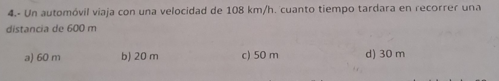 4.- Un automóvil viaja con una velocidad de 108 km/h. cuanto tiempo tardara en recorrer una
distancia de 600 m
a) 60 m b) 20 m c) 50 m d) 30 m