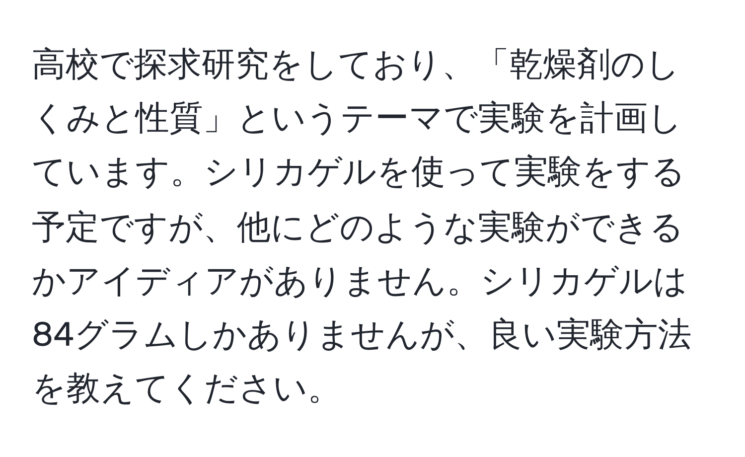 高校で探求研究をしており、「乾燥剤のしくみと性質」というテーマで実験を計画しています。シリカゲルを使って実験をする予定ですが、他にどのような実験ができるかアイディアがありません。シリカゲルは84グラムしかありませんが、良い実験方法を教えてください。