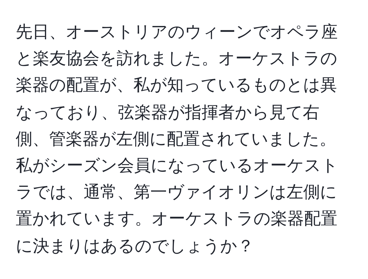 先日、オーストリアのウィーンでオペラ座と楽友協会を訪れました。オーケストラの楽器の配置が、私が知っているものとは異なっており、弦楽器が指揮者から見て右側、管楽器が左側に配置されていました。私がシーズン会員になっているオーケストラでは、通常、第一ヴァイオリンは左側に置かれています。オーケストラの楽器配置に決まりはあるのでしょうか？