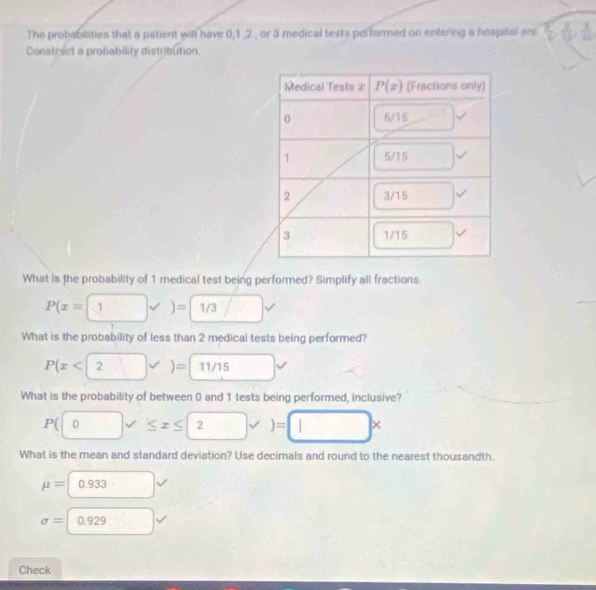 The probabilities that a patient will have 0,1 ,2 , or 3 medical tests performed on entering a hospital are  5/6 , 3/15 ,frac 315
Constract a probability distribution.
What is the probability of 1 medical test being performed? Simplify all fractions.
P(x=1)sqrt())=1/3 [ _ 1
What is the probability of less than 2 medical tests being performed?
P(x<2</tex>
What is the probability of between 0 and 1 tests being performed, inclusive?
P(□ 0forall ≤ x≤ 2surd )=□ x
What is the mean and standard deviation? Use decimals and round to the nearest thousandth.
mu =□ 0.933
sigma =□ 0.929
Check