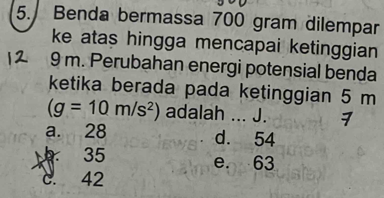 Benda bermassa 700 gram dilempar
ke atas hingga mencapai ketinggian
9 m. Perubahan energi potensial benda
ketika berada pada ketinggian 5 m
(g=10m/s^2) adalah ... J. 7
a. 28 d. 54
35
e. 63
c. 42