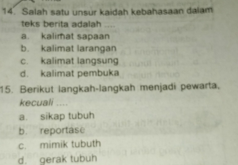 Salah satu unsur kaidah kebahasaan dalam
teks berita adalah ....
a. kalimat sapaan
b. kalimat larangan
c. kalimat langsung
d. kalimat pembuka
15. Berikut langkah-langkah menjadi pewarta,
kecuali ....
a. sikap tubuh
b. reportase
c. mimik tubuth
d. gerak tubuh