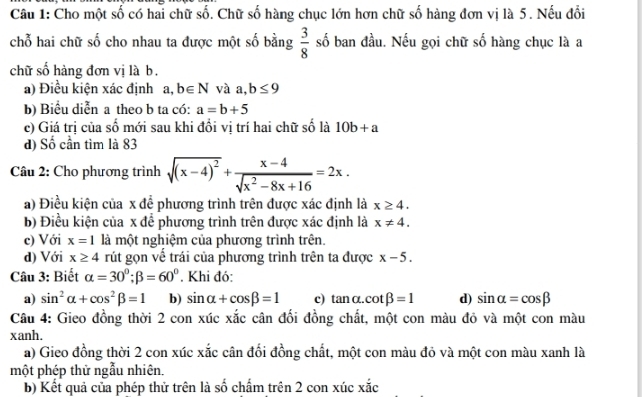 Cho một số có hai chữ số. Chữ số hàng chục lớn hơn chữ số hàng đơn vị là 5. Nếu đổi
chỗ hai chữ số cho nhau ta được một số bằng  3/8  số ban đầu. Nếu gọi chữ số hàng chục là a
chữ số hàng đơn vị là b.
a) Điều kiện xác định a,b∈ N và a,b≤ 9
b) Biểu diễn a theo b ta có: a=b+5
c) Giá trị của số mới sau khi đổi vị trí hai chữ số là 10b+a
d) Số cần tìm là 83
Câu 2: Cho phương trình sqrt((x-4)^2)+ (x-4)/sqrt(x^2-8x+16) =2x.
a) Điều kiện của x để phương trình trên được xác định là x≥ 4.
b) Điều kiện của x để phương trình trên được xác định là x!= 4.
c) Với x=1 là một nghiệm của phương trình trên.
d) Với x≥ 4 rút gọn vế trái của phương trình trên ta được x-5.
Câu 3: Biết alpha =30°;beta =60°. Khi đó:
a) sin^2alpha +cos^2beta =1 b) sin alpha +cos beta =1 c) tan alpha .cot beta =1 d) sin alpha =cos beta
Câu 4: Gieo đồng thời 2 con xúc xắc cân đối đồng chất, một con màu đỏ và một con màu
xanh.
a) Gieo đồng thời 2 con xúc xắc cân đối đồng chất, một con màu đỏ và một con màu xanh là
một phép thử ngẫu nhiên.
b) Kết quả của phép thử trên là số chấm trên 2 con xúc xắc