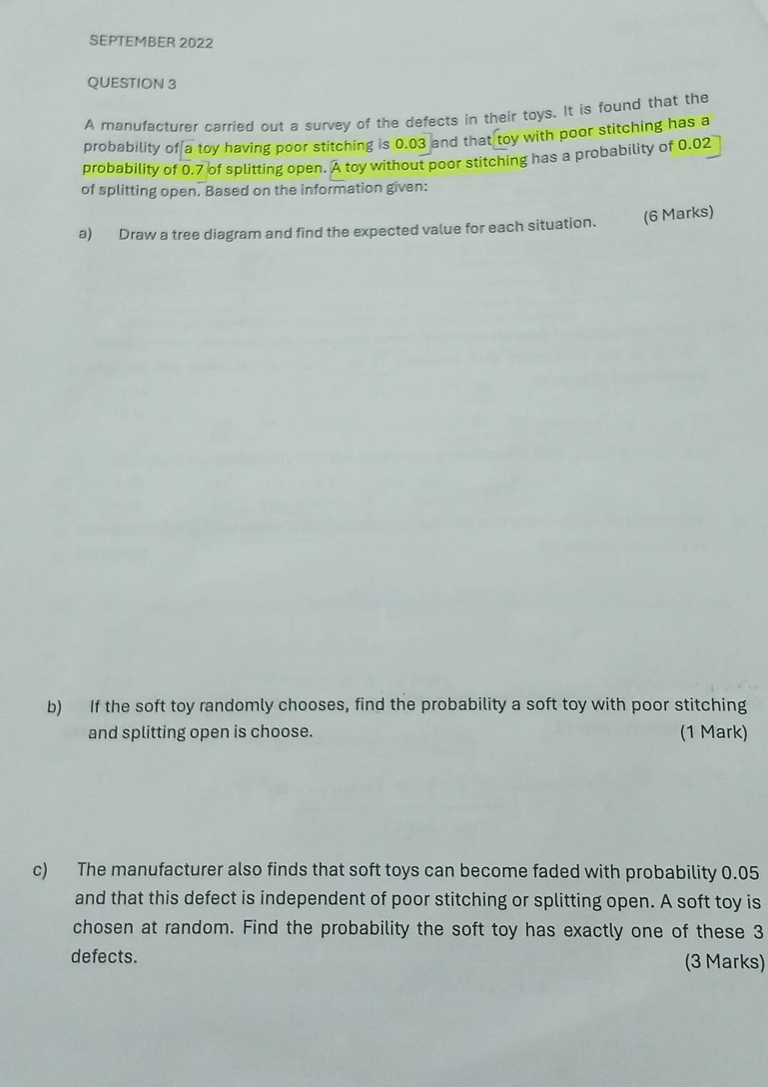 SEPTEMBER 2022 
QUESTION 3 
A manufacturer carried out a survey of the defects in their toys. It is found that the 
probability of a toy having poor stitching is 0.03 and that toy with poor stitching has a 
probability of 0.7 of splitting open. A toy without poor stitching has a probability of 0.02
of splitting open. Based on the information given: 
a) Draw a tree diagram and find the expected value for each situation. (6 Marks) 
b) If the soft toy randomly chooses, find the probability a soft toy with poor stitching 
and splitting open is choose. (1 Mark) 
c) The manufacturer also finds that soft toys can become faded with probability 0.05
and that this defect is independent of poor stitching or splitting open. A soft toy is 
chosen at random. Find the probability the soft toy has exactly one of these 3
defects. 
(3 Marks)