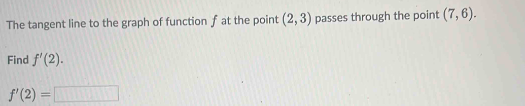 The tangent line to the graph of function f at the point (2,3) passes through the point (7,6). 
Find f'(2).
f'(2)=□