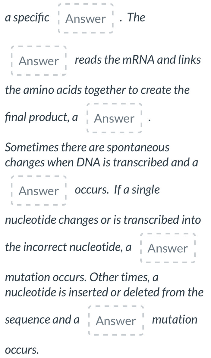 a specifıc Answer beginarrayr 3 1 1endarray. The 
Answer reads the mRNA and links 
the amino acids together to create the 
final product, a Answer  1/1 ·
Sometimes there are spontaneous 
changes when DNA is transcribed and a 
Answer occurs. If a single 
nucleotide changes or is transcribed into 
the incorrect nucleotide, a Answer 
mutation occurs. Other times, a 
nucleotide is inserted or deleted from the 
sequence and a Answer mutation 
occurs.