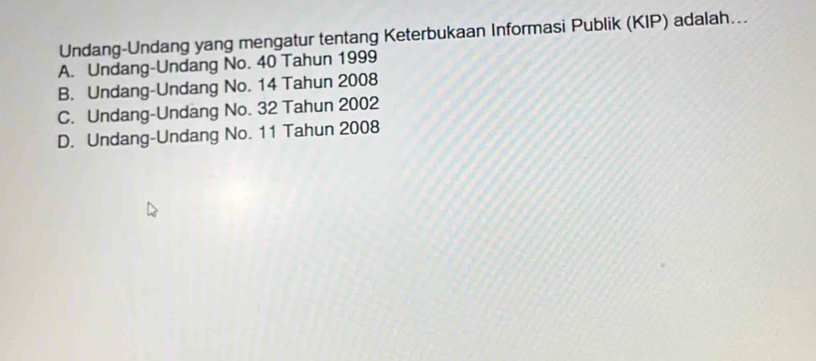 Undang-Undang yang mengatur tentang Keterbukaan Informasi Publik (KIP) adalah...
A. Undang-Undang No. 40 Tahun 1999
B. Undang-Undang No. 14 Tahun 2008
C. Undang-Undang No. 32 Tahun 2002
D. Undang-Undang No. 11 Tahun 2008