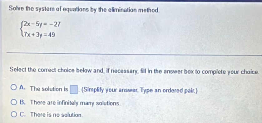 Solve the system of equations by the elimination method.
beginarrayl 2x-5y=-27 7x+3y=49endarray.
Select the correct choice below and, if necessary, fill in the answer box to complete your choice.
A. The solution is □. (Simplify your answer. Type an ordered pair.)
B. There are infinitely many solutions.
C. There is no solution.