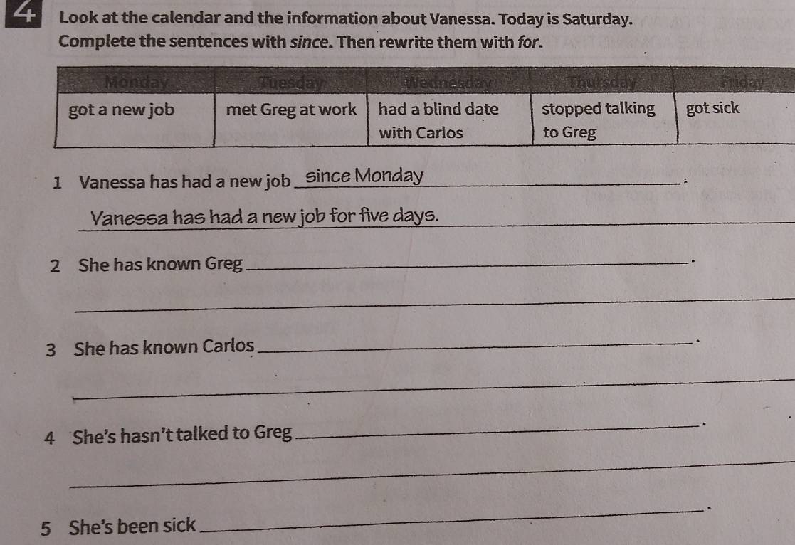 Look at the calendar and the information about Vanessa. Today is Saturday. 
Complete the sentences with since. Then rewrite them with for. 
1 Vanessa has had a new job _Since Monday 
_ 
Vanessa has had a new job for five days. 
_ 
_ 
2 She has known Greg_ 
. 
_ 
3 She has known Carlos 
_. 
_ 
4 She’s hasn’t talked to Greg _. 
_ 
5 She's been sick _.