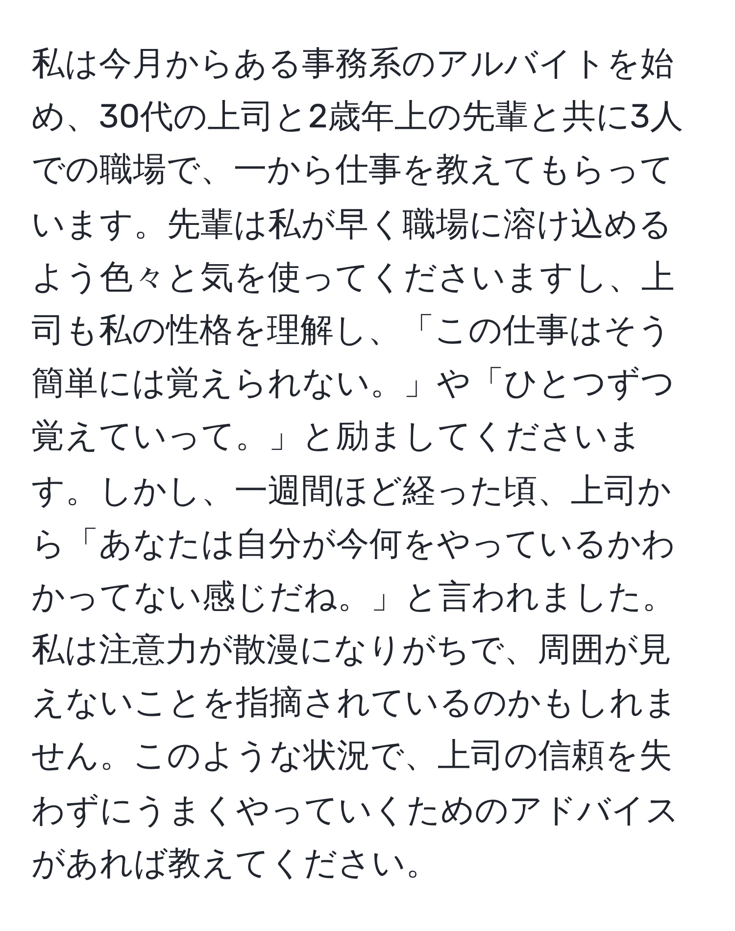 私は今月からある事務系のアルバイトを始め、30代の上司と2歳年上の先輩と共に3人での職場で、一から仕事を教えてもらっています。先輩は私が早く職場に溶け込めるよう色々と気を使ってくださいますし、上司も私の性格を理解し、「この仕事はそう簡単には覚えられない。」や「ひとつずつ覚えていって。」と励ましてくださいます。しかし、一週間ほど経った頃、上司から「あなたは自分が今何をやっているかわかってない感じだね。」と言われました。私は注意力が散漫になりがちで、周囲が見えないことを指摘されているのかもしれません。このような状況で、上司の信頼を失わずにうまくやっていくためのアドバイスがあれば教えてください。