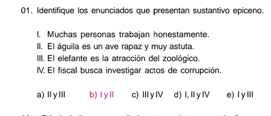 Identifique los enunciados que presentan sustantivo epiceno.
I. Muchas personas trabajan honestamente.
II. El águila es un ave rapaz y muy astuta.
III. El elefante es la atracción del zoológico.
IV. El fiscal busca investigar actos de corrupción.
a)ⅡyⅢ b) I yll c)ⅢyⅣ d)I, IyⅣ e)IyⅢ