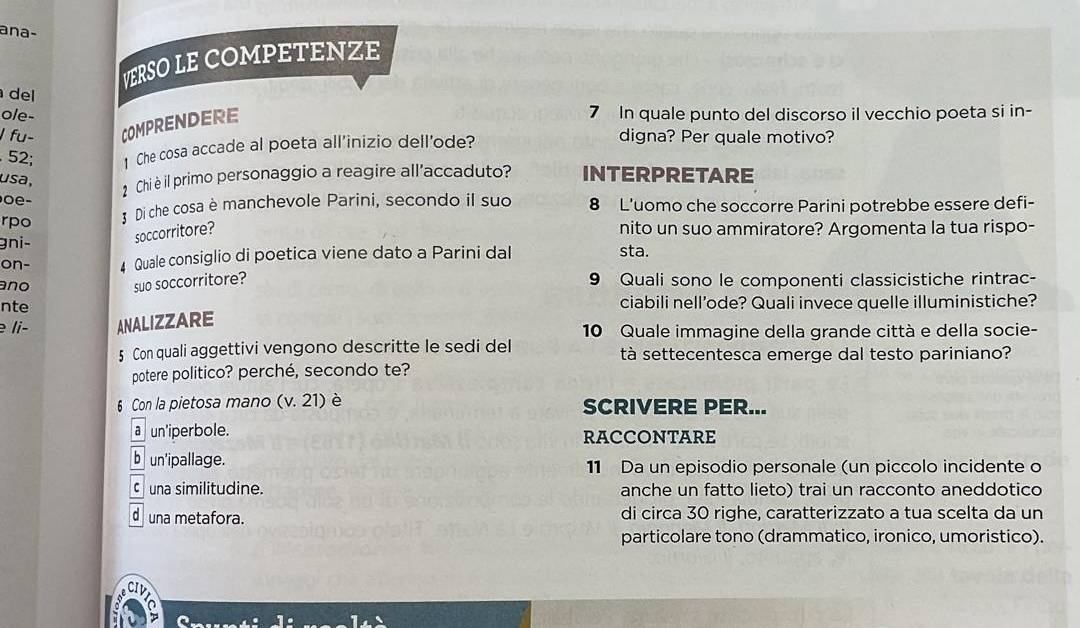 ana-
VERSO LE COMPETENZE
del
ole-
J fu- COMPRENDERE
7 In quale punto del discorso il vecchio poeta si in-
. 52; 1 Che cosa accade al poeta all’inizio dell'ode?
digna? Per quale motivo?
usa, INTERPRETARE
2 Chi è il primo personaggio a reagire all'accaduto?
e -
rpo 3 Di che cosa è manchevole Parini, secondo íl suo 8 L'uomo che soccorre Parini potrebbe essere defi-
gni- soccorritore?
nito un suo ammiratore? Argomenta la tua rispo-
on- Quale consiglio di poetica viene dato a Parini dal sta.
ano suo soccorritore? 9 Quali sono le componenti classicistiche rintrac-
nte ciabili nell’ode? Quali invece quelle illuministiche?
li- ANALIZZARE 10 Quale immagine della grande città e della socie-
5 Con quali aggettivi vengono descritte le sedi del tà settecentesca emerge dal testo pariniano?
potere politico? perché, secondo te?
6 Con la pietosa mano (v.21) è SCRIVERE PER...
a un'iperbole. RACCONTARE
b un'ipallage. 11 Da un episodio personale (un piccolo incidente o
C una similitudine. anche un fatto lieto) trai un racconto aneddotico
d una metafora. di circa 30 righe, caratterizzato a tua scelta da un
particolare tono (drammatico, ironico, umoristico).