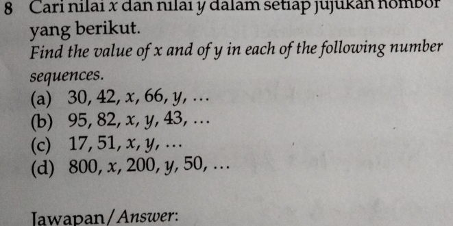 Cari nilai x dan nılaı y dalam setıap jujukan nombor 
yang berikut. 
Find the value of x and of y in each of the following number 
sequences. 
(a) 30, 42, x, 66, y, ... 
(b) 95, 82, x, y, 43, .. 
(c) 17, 51, x, y, .. 
(d) 800, x, 200, y, 50, ... 
Jawapan/Answer: