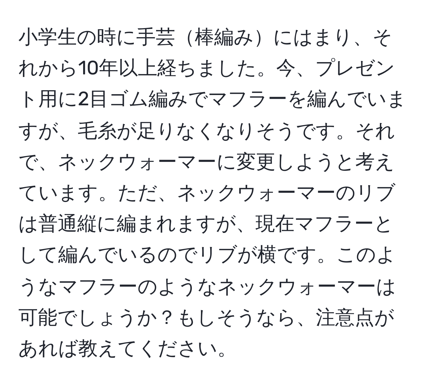 小学生の時に手芸棒編みにはまり、それから10年以上経ちました。今、プレゼント用に2目ゴム編みでマフラーを編んでいますが、毛糸が足りなくなりそうです。それで、ネックウォーマーに変更しようと考えています。ただ、ネックウォーマーのリブは普通縦に編まれますが、現在マフラーとして編んでいるのでリブが横です。このようなマフラーのようなネックウォーマーは可能でしょうか？もしそうなら、注意点があれば教えてください。