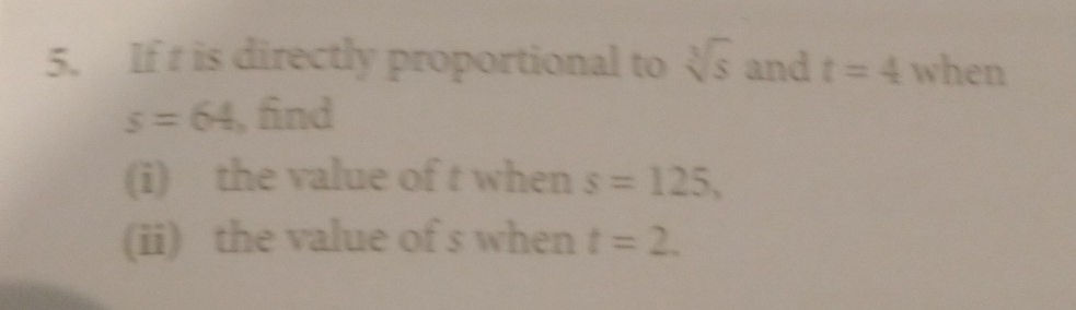 If t is directly proportional to sqrt[3](s) and t=4 when
s=64 , find 
(i) the value of t when s=125, 
(ii) the value of s when t=2.