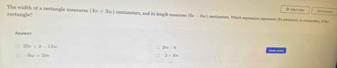 Wutch Vildeo Sron Esampin
rectangle?
The width of a rectangle measures (4v+3w) centimeters, and its length measures (6v-6w) centimeters. Which expression represents the perimeter, in centimeters, of the
Answer
20v-6
20v+3-12w Rbmt AS==
-6w+20v
-3+10e