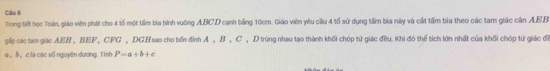 Trong tiết học Toán, giáo viên phát cho 4 tổ một tấm bìa hình vuông ABCD cạnh bằng 10cm. Giáo viên yêu cầu 4 tổ sứ dụng tấm bìa này và cất tấm bìa theo các tam giác cân AEB
gấp các tam giác AEH , BEF , CFG , DGHsao cho bốn đỉnh A , B , C , D trùng nhau tạo thành khối chóp tứ giác đều. Khi đó thể tích lớn nhất của khối chóp tứ giác đề
α , b ， c là các số nguyên dương. Tính P=a+b+c