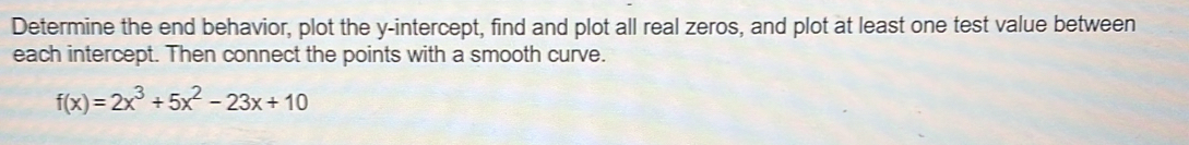 Determine the end behavior, plot the y-intercept, find and plot all real zeros, and plot at least one test value between 
each intercept. Then connect the points with a smooth curve.
f(x)=2x^3+5x^2-23x+10