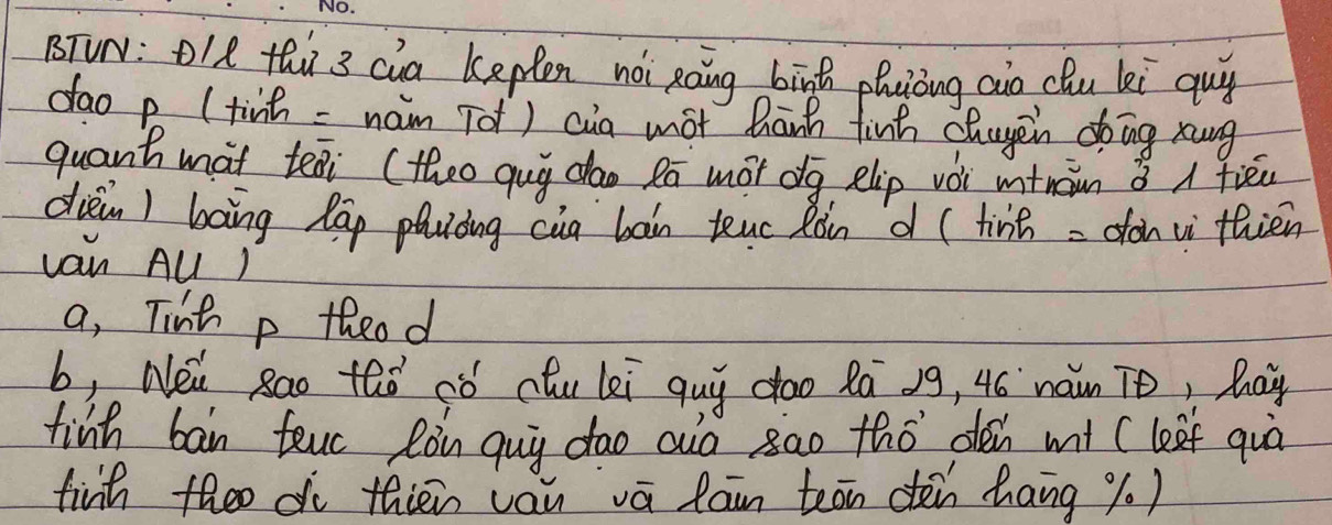 BTVN: OI8 thi 3 cia kepten noi Raing bīnh phuiòng aio chu ki guy 
dao p (tinh = nam Tot) cia mot hānh finh chuyein do ing xung 
quant mat teai (theo qug dao Pa mot dg elip vói mtnàn 3 A fièéu 
dièin) bāng lap phuòing cua bàin teuc Ròn d (tinh = dàn v thién 
van AUl ) 
a, Tinh p theod 
b, Nei Rao thǒ ¢ó chu lei quy doo Rā 39, 4ó naun To, hoy 
finh ban teuc Ròn quy dao auo sao thó den mt (leef quò 
finh theo do thién vau vā lan teān dén hang % 0)