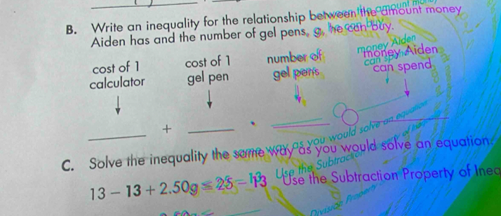 Write an inequality for the relationship between the amount money
Aiden has and the number of gel pens, 
cost of 1 cost of 1 number of money Aiden money Aiden
a 
calculator gel pen gel pens can spend
_
_+
_、
w ould s 
C. Solve the inequality the some way as you would solve an equation.
Use the Subtraction Property of Ined
13-13+2.50g≤ 2delta =h^33 Use