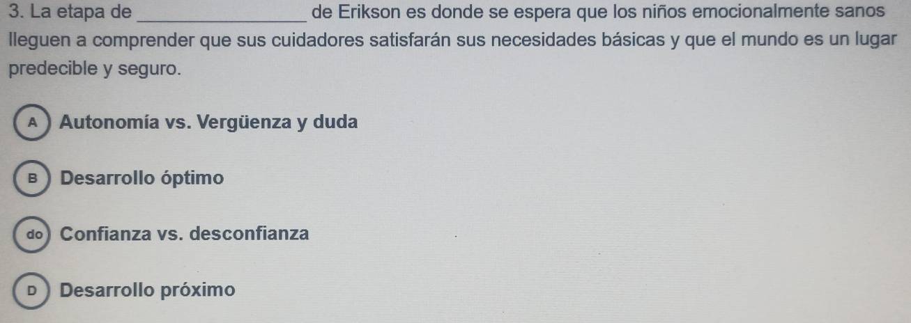 La etapa de _de Erikson es donde se espera que los niños emocionalmente sanos
lleguen a comprender que sus cuidadores satisfarán sus necesidades básicas y que el mundo es un lugar
predecible y seguro.
A ) Autonomía vs. Vergüenza y duda
в ) Desarrollo óptimo
ã) Confianza vs. desconfianza
D ) Desarrollo próximo