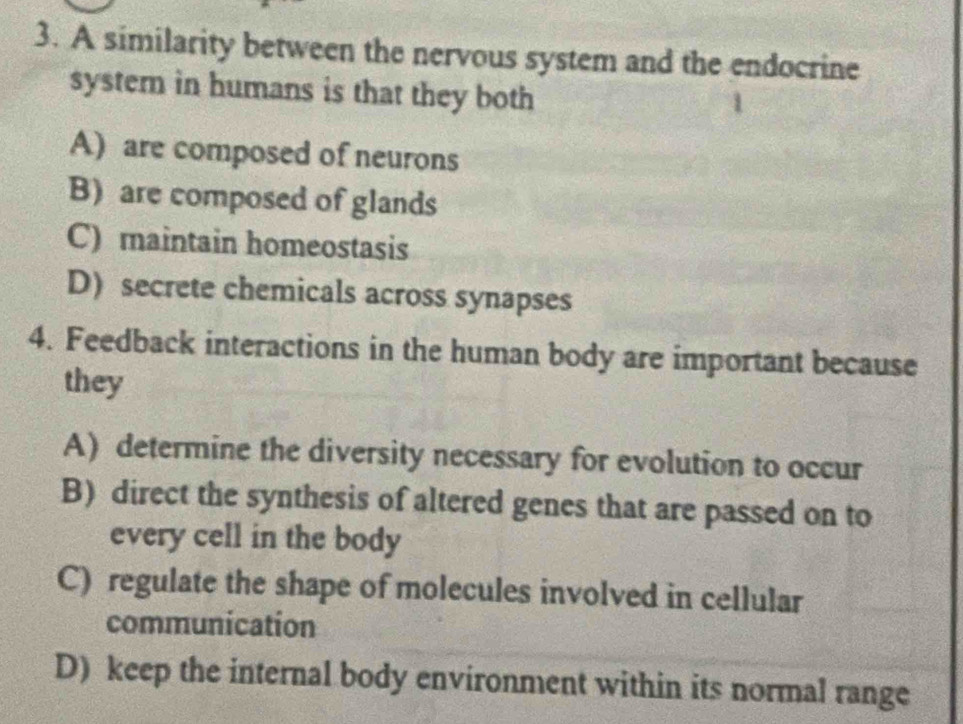 A similarity between the nervous system and the endocrine
system in humans is that they both
A) are composed of neurons
B) are composed of glands
C) maintain homeostasis
D) secrete chemicals across synapses
4. Feedback interactions in the human body are important because
they
A) determine the diversity necessary for evolution to occur
B) direct the synthesis of altered genes that are passed on to
every cell in the body
C) regulate the shape of molecules involved in cellular
communication
D) keep the internal body environment within its normal range