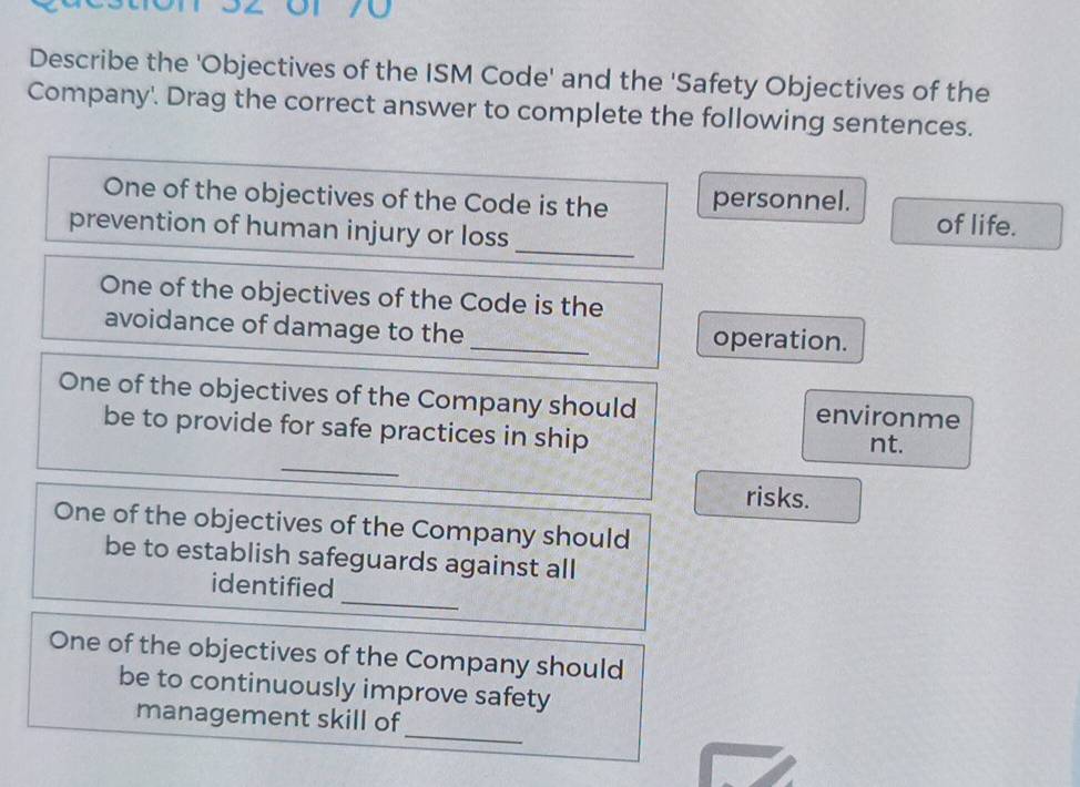 Describe the 'Objectives of the ISM Code' and the 'Safety Objectives of the 
Company'. Drag the correct answer to complete the following sentences. 
_ 
One of the objectives of the Code is the personnel. of life. 
prevention of human injury or loss 
One of the objectives of the Code is the 
avoidance of damage to the _operation. 
One of the objectives of the Company should environme 
_ 
be to provide for safe practices in ship nt. 
risks. 
One of the objectives of the Company should 
be to establish safeguards against all 
_ 
identified 
One of the objectives of the Company should 
be to continuously improve safety 
_ 
management skill of