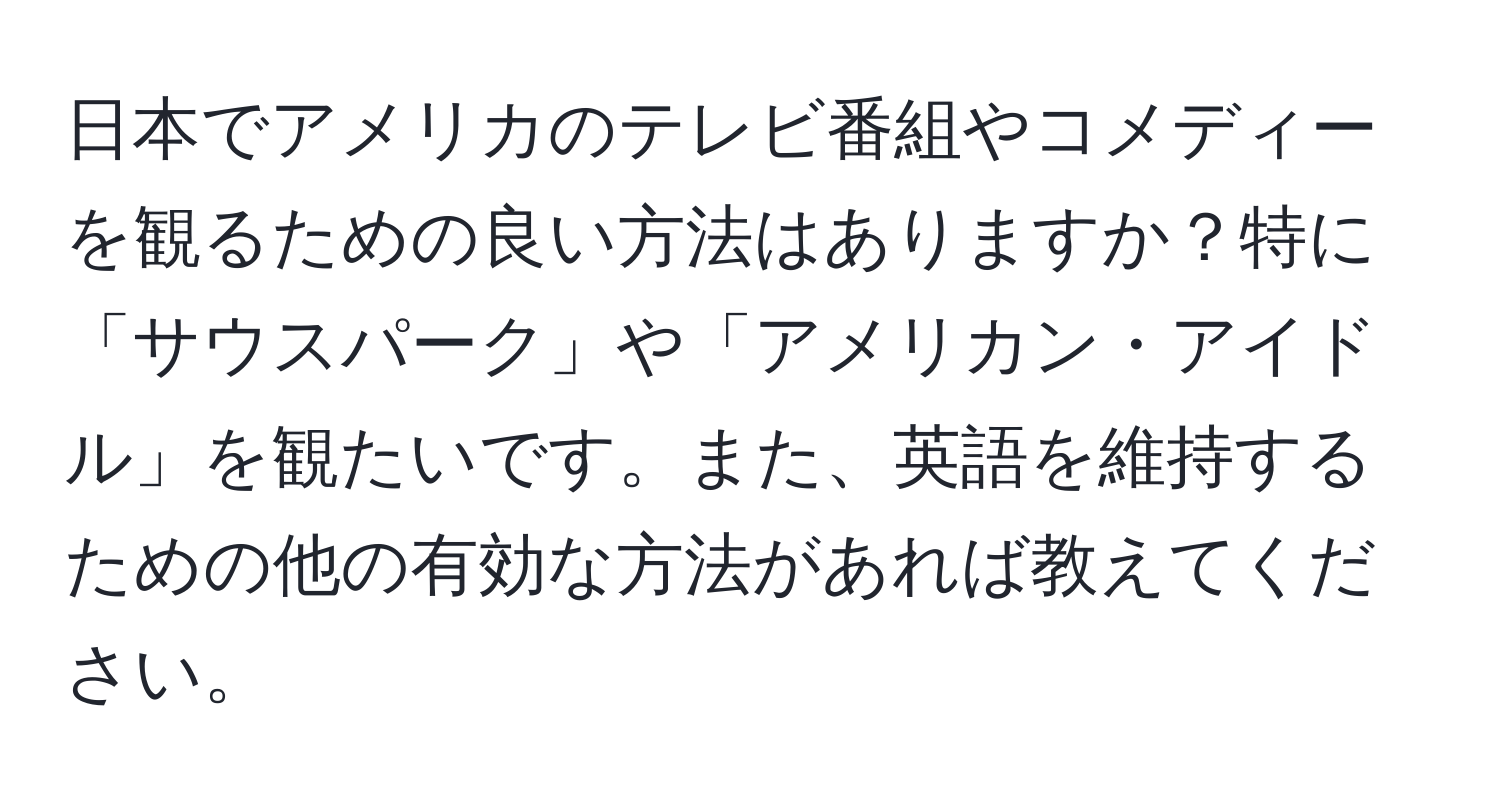 日本でアメリカのテレビ番組やコメディーを観るための良い方法はありますか？特に「サウスパーク」や「アメリカン・アイドル」を観たいです。また、英語を維持するための他の有効な方法があれば教えてください。