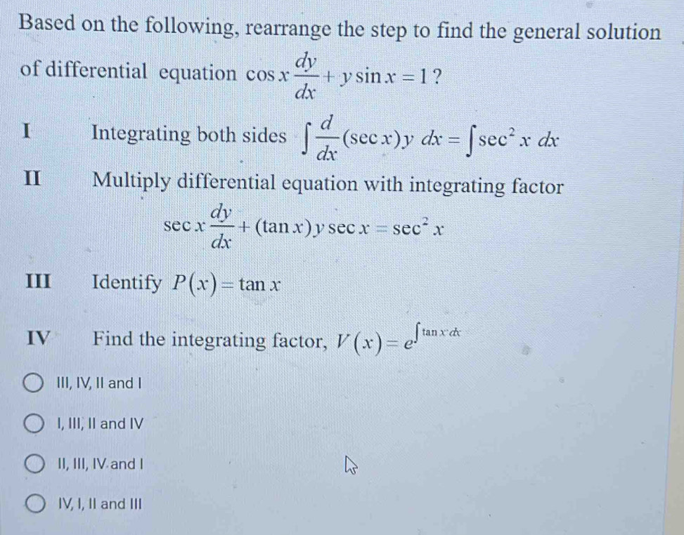 Based on the following, rearrange the step to find the general solution
of differential equation cos x dy/dx +ysin x=1 ?
I Integrating both sides ∈t  d/dx (sec x)ydx=∈t sec^2xdx
II Multiply differential equation with integrating factor
sec x dy/dx +(tan x)ysec x=sec^2x
III Identify P(x)=tan x
IV £ Find the integrating factor, V(x)=e^(∈t tan xdx)
III, IV, II and I
I, III, II and IV
II, III, IV and I
IV, I, II and III