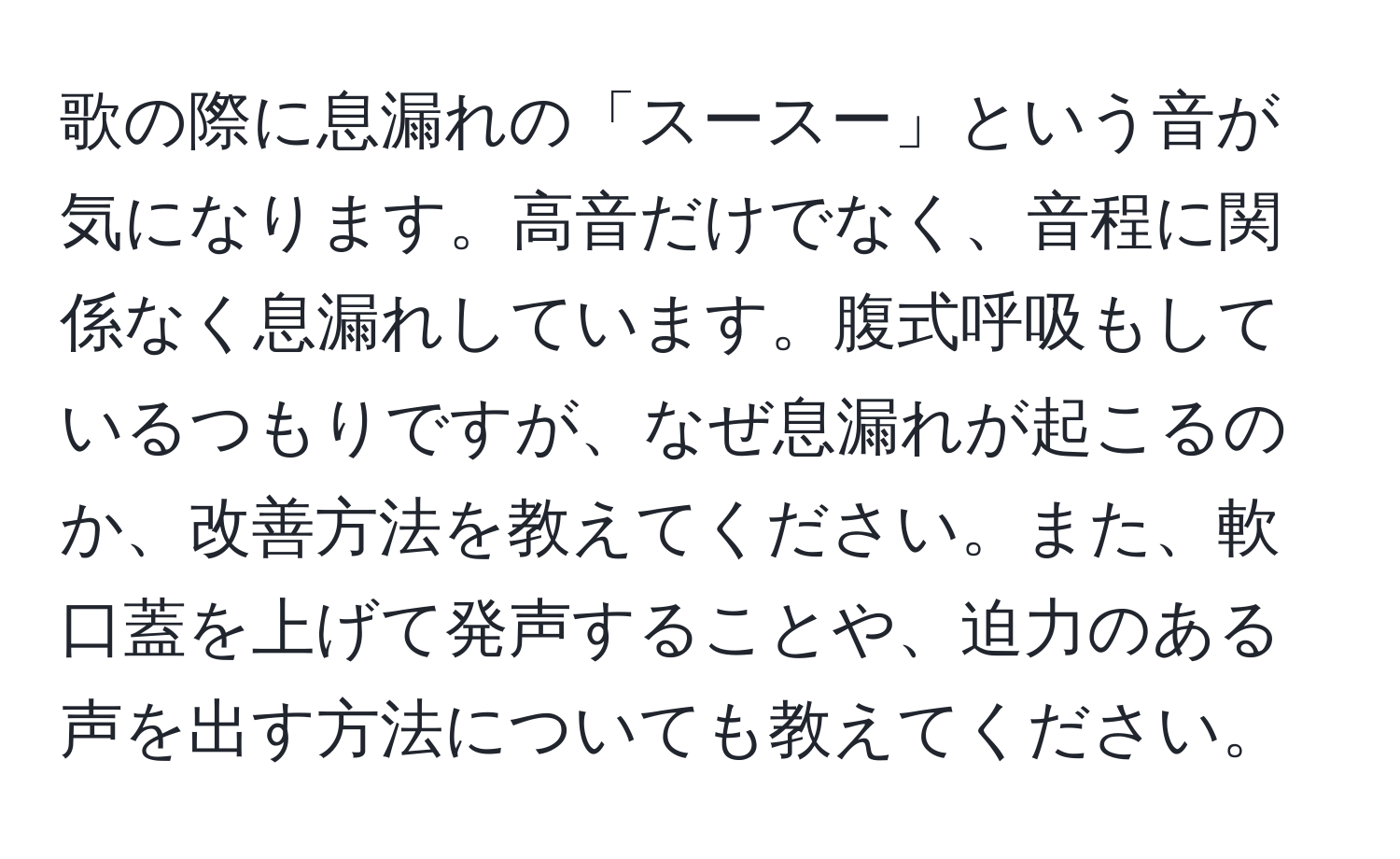 歌の際に息漏れの「スースー」という音が気になります。高音だけでなく、音程に関係なく息漏れしています。腹式呼吸もしているつもりですが、なぜ息漏れが起こるのか、改善方法を教えてください。また、軟口蓋を上げて発声することや、迫力のある声を出す方法についても教えてください。