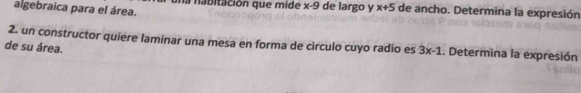 algebraica para el área. a n a bitación que mide x-9 de largo y x+5 de ancho. Determina la expresión 
2. un constructor quiere laminar una mesa en forma de circulo cuyo radio es 3x-1.. Determina la expresión 
de su área.