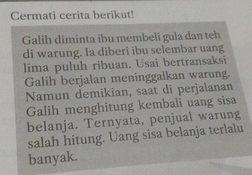 Cermati cerita berikut! 
Galih diminta ibu membeli gula dan teh 
di warung. Ia diberi ibu selembar uang 
lima puluh ribuan. Usai bertransaksi 
Galih berjalan meninggalkan warung. 
Namun demikian, saat di perjalanan 
Galih menghitung kembali uang sisa 
belanja. Ternyata, penjual warung 
salah hitung. Uang sisa belanja terlalu 
banyak.