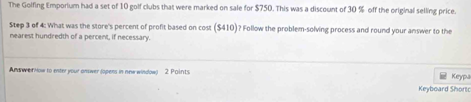 The Golfing Emporium had a set of 10 golf clubs that were marked on sale for $750. This was a discount of 30 % off the original selling price. 
Step 3 of 4 : What was the store's percent of profit based on cost ($410)? Follow the problem-solving process and round your answer to the 
nearest hundredth of a percent, if necessary. 
AnswerHow to enter your answer (opens in new window) 2 Points 
Keypa 
Keyboard Shortc