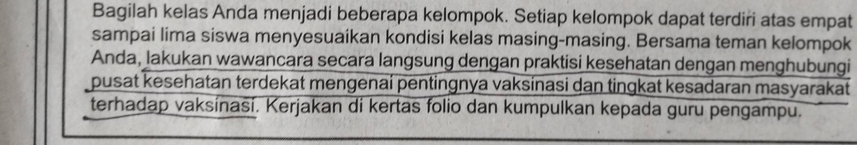 Bagilah kelas Anda menjadi beberapa kelompok. Setiap kelompok dapat terdiri atas empat 
sampai lima siswa menyesuaikan kondisi kelas masing-masing. Bersama teman kelompok 
Anda, lakukan wawancara secara langsung dengan praktisi kesehatan dengan menghubungi 
pusat kesehatan terdekat mengenaí pentingnya vaksinasi dan tingkat kesadaran masyarakat 
terhadap vaksinasi. Kerjakan di kertas folio dan kumpulkan kepada guru pengampu.