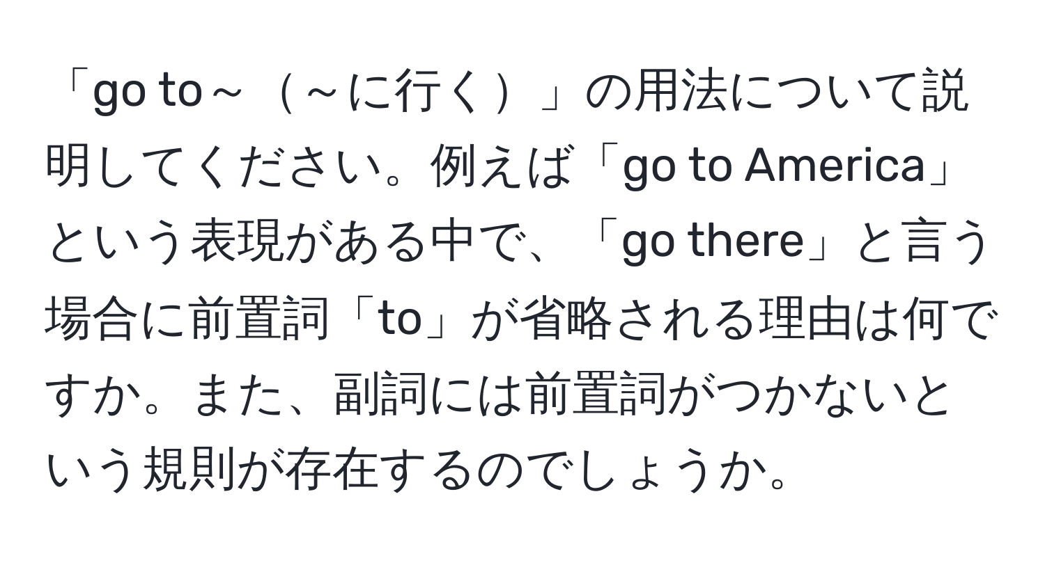 「go to～～に行く」の用法について説明してください。例えば「go to America」という表現がある中で、「go there」と言う場合に前置詞「to」が省略される理由は何ですか。また、副詞には前置詞がつかないという規則が存在するのでしょうか。