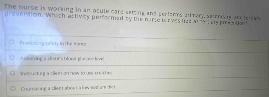 The nurse is working in an acute care setting and performs primary, secondary, and tertiary
prevention. Which activity performed by the nurse is classified as tertiary prevention?
Promoting safety in the home
Assessing a client's blood glucose level
Instructing a client on how to use crutches
Counseling a client about a low-sodium diet