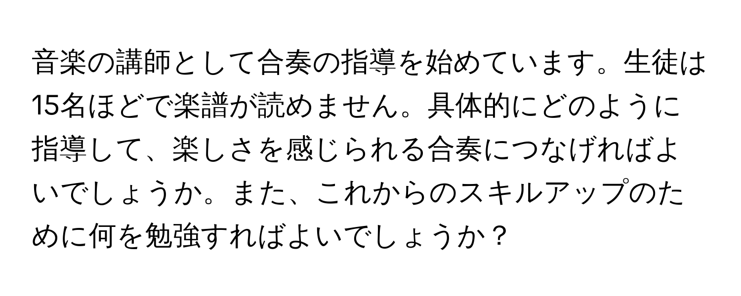 音楽の講師として合奏の指導を始めています。生徒は15名ほどで楽譜が読めません。具体的にどのように指導して、楽しさを感じられる合奏につなげればよいでしょうか。また、これからのスキルアップのために何を勉強すればよいでしょうか？