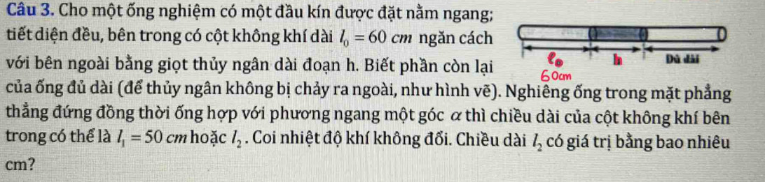 Cho một ống nghiệm có một đầu kín được đặt nằm ngang; 
tiết diện đều, bên trong có cột không khí dài l_0=60cm ngăn cách 
In Dù dài 
với bên ngoài bằng giọt thủy ngân dài đoạn h. Biết phần còn lại 60cm
của ống đủ dài (để thủy ngân không bị chảy ra ngoài, như hình vẽ). Nghiêng ống trong mặt phẳng 
thẳng đứng đồng thời ống hợp với phương ngang một góc α thì chiều dài của cột không khí bên 
trong có thể là l_1=50 cm hoặc l_2. Coi nhiệt độ khí không đổi. Chiều dài l_2 có giá trị bằng bao nhiêu 
cm?