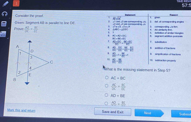 TIME REMA
1
57:5
Consider the proof. 
Given: Segment AB is parallel to line DE. 
Prove:  AD/DC = BE/EC 
sqrt(x)

What is the missing statement in Step 5?
AC=BC
 AC/DC = BC/EC 
AD=BE
frac AD=frac BE
Mark this and return Save and Exit Next Submit