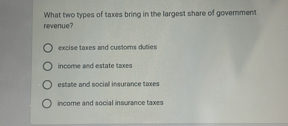 What two types of taxes bring in the largest share of government
revenue?
excise taxes and customs duties
income and estate taxes
estate and social insurance taxes
income and social insurance taxes