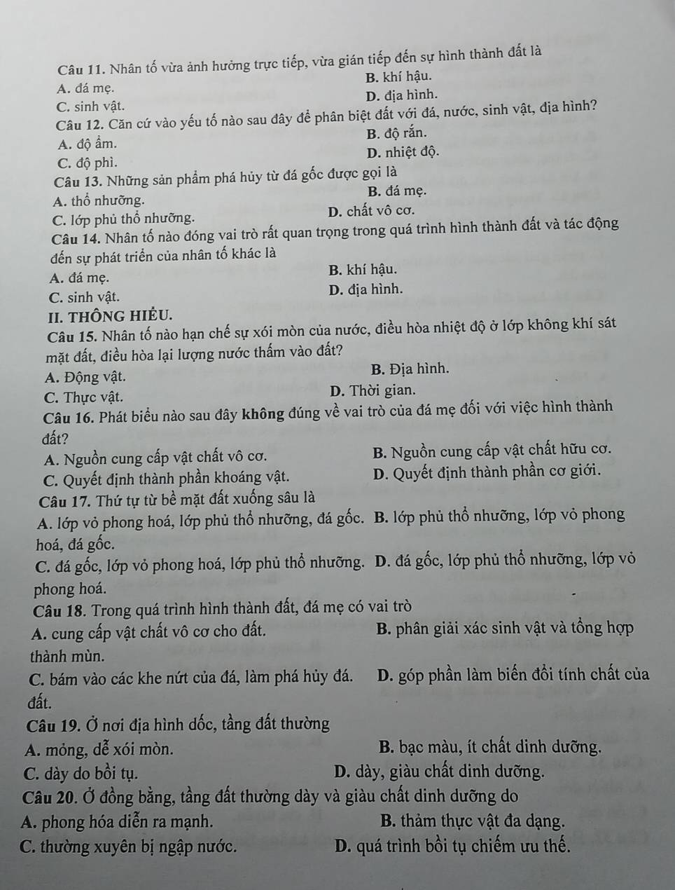 Nhân tố vừa ảnh hưởng trực tiếp, vừa gián tiếp đến sự hình thành đất là
A. đá mẹ. B. khí hậu.
C. sinh vật. D. địa hình.
Câu 12. Căn cứ vào yếu tố nào sau đây để phân biệt đất với đá, nước, sinh vật, địa hình?
A. độ ẩm. B. độ rắn.
C. độ phì. D. nhiệt độ.
Câu 13. Những sản phẩm phá hủy từ đá gốc được gọi là
A. thổ nhưỡng. B. đá mẹ.
C. lớp phủ thổ nhưỡng. D. chất vô cơ.
Câu 14. Nhân tố nào đóng vai trò rất quan trọng trong quá trình hình thành đất và tác động
đến sự phát triển của nhân tố khác là
A. đá mẹ. B. khí hậu.
C. sinh vật. D. địa hình.
II. THÔNG HIÊU.
Câu 15. Nhân tố nào hạn chế sự xói mòn của nước, điều hòa nhiệt độ ở lớp không khí sát
mặt đất, điều hòa lại lượng nước thấm vào đất?
A. Động vật. B. Địa hình.
C. Thực vật. D. Thời gian.
Câu 16. Phát biểu nào sau đây không đúng về vai trò của đá mẹ đối với việc hình thành
đất?
A. Nguồn cung cấp vật chất vô cơ. B. Nguồn cung cấp vật chất hữu cơ.
C. Quyết định thành phần khoáng vật. D. Quyết định thành phần cơ giới.
Câu 17. Thứ tự từ bề mặt đất xuống sâu là
A. lớp vỏ phong hoá, lớp phủ thổ nhưỡng, đá gốc. B. lớp phủ thổ nhưỡng, lớp vỏ phong
hoá, đá gốc.
C. đá gốc, lớp vỏ phong hoá, lớp phủ thổ nhưỡng. D. đá gốc, lớp phủ thổ nhưỡng, lớp vỏ
phong hoá.
Câu 18. Trong quá trình hình thành đất, đá mẹ có vai trò
A. cung cấp vật chất vô cơ cho đất. B. phân giải xác sinh vật và tổng hợp
thành mùn.
C. bám vào các khe nứt của đá, làm phá hủy đá. D. góp phần làm biến đổi tính chất của
đất.
Câu 19. Ở nơi địa hình dốc, tầng đất thường
A. mỏng, dễ xói mòn. B. bạc màu, ít chất dinh dưỡng.
C. dày do bồi tụ. D. dày, giàu chất dinh dưỡng.
Câu 20. Ở đồng bằng, tầng đất thường dày và giàu chất dinh dưỡng do
A. phong hóa diễn ra mạnh. B. thảm thực vật đa dạng.
C. thường xuyên bị ngập nước. D. quá trình bồi tụ chiếm ưu thế.