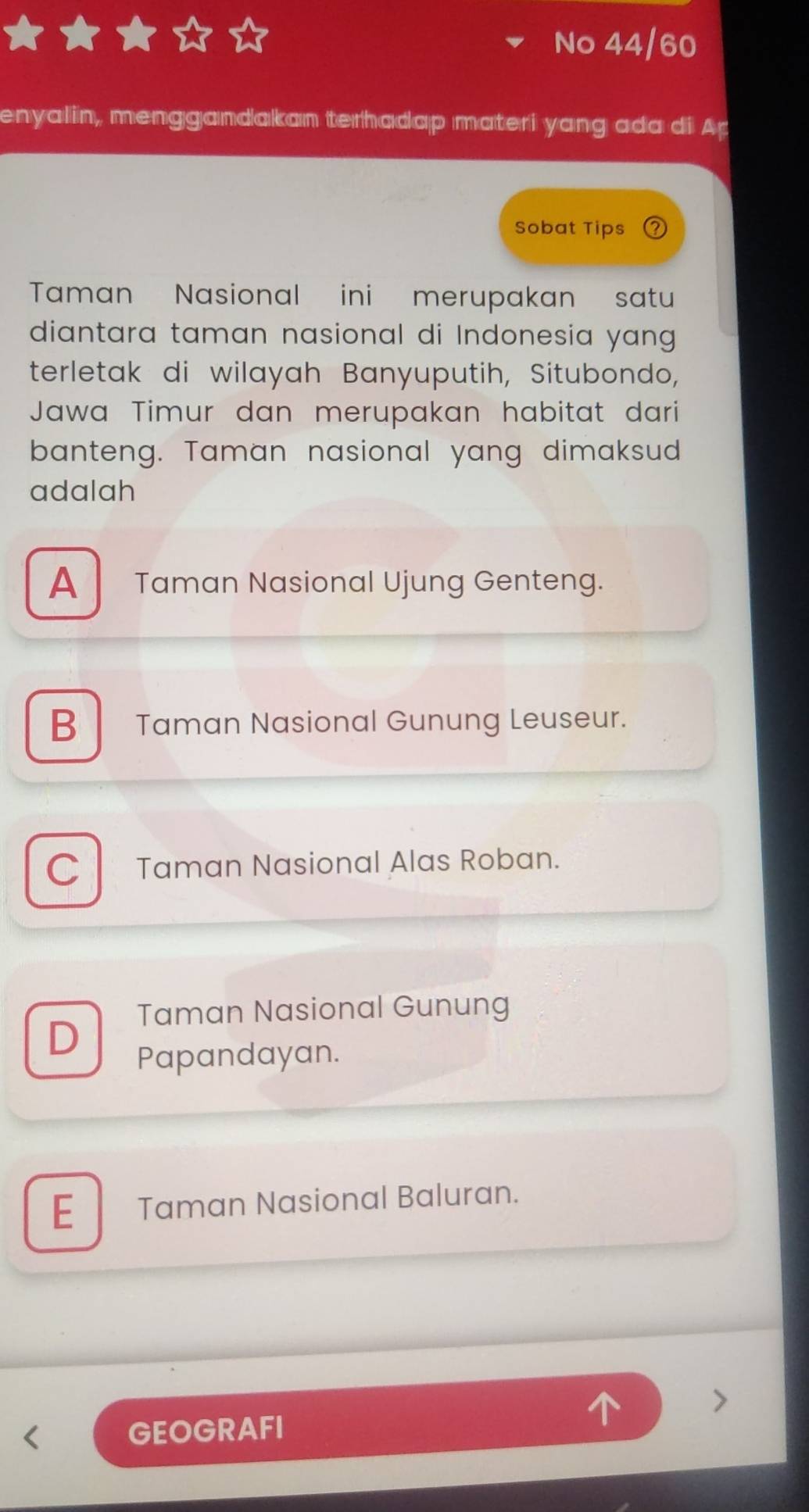 No 44/60
enyalin, menggandakan terhadap materi yang ada di Ap
Sobat Tips
Taman Nasional ini merupakan satu
diantara taman nasional di Indonesia yang 
terletak di wilayah Banyuputih, Situbondo,
Jawa Timur dan merupakan habitat dari
banteng. Taman nasional yang dimaksud
adalah
A Taman Nasional Ujung Genteng.
B Taman Nasional Gunung Leuseur.
C Taman Nasional Alas Roban.
Taman Nasional Gunung
D
Papandayan.
E Taman Nasional Baluran.
GEOGRAFI