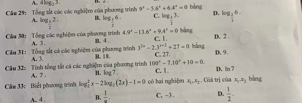 A. 4log _23. B. 2.
Câu 29: Tổng tất các các nghiệm của phương trình 9^x-5.6^x+6.4^x=0 bằng
B.
C.
A. log _ 3/2 2. log _ 3/2 6. log _ 3/2 3.
D. log _ 2/3 6. 
Câu 30: Tổng các nghiệm của phương trình 4.9^x-13.6^x+9.4^x=0 bằng D. 2.
A. 3. B. 4. C. 1.
Câu 31: Tổng tất cả các nghiệm của phương trình 3^(2x)-2.3^(x+2)+27=0 bàng
C. 27. D. 9.
A. 3. B. 18.
Câu 32: Tính tổng tất cả các nghiệm của phương trình 100^x-7.10^x+10=0.
A. 7.
B. log 7. C. 1. D. ln 7
Câu 33: Biết phương trình log _2^(2x-2log _2)(2x)-1=0 có hai nghiệm x_1, x_2. Giá trị của x_1. x_2 bǎng
C. -3.
D.  1/2 .
A. 4.
B.  1/8 .