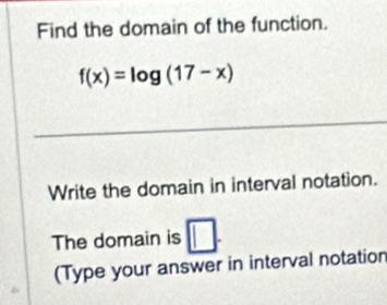 Find the domain of the function.
f(x)=log (17-x)
Write the domain in interval notation. 
The domain is □. 
(Type your answer in interval notation